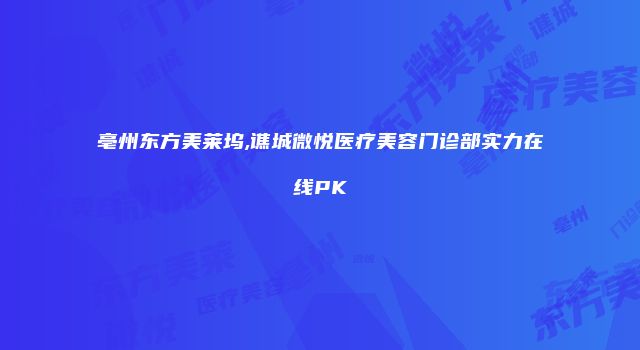 亳州东方美莱坞,谯城微悦医疗美容门诊部实力在线PK