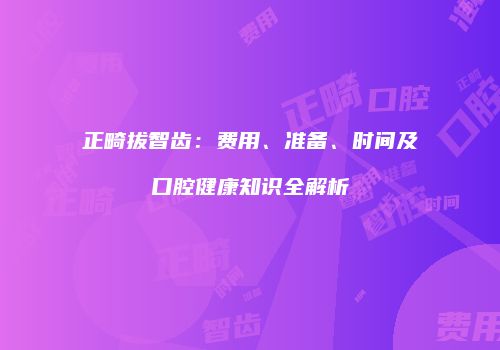 正畸拔智齿：费用、准备、时间及口腔健康知识全解析