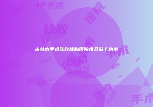 吉林市手术硅胶隆胸医院排名前十榜单