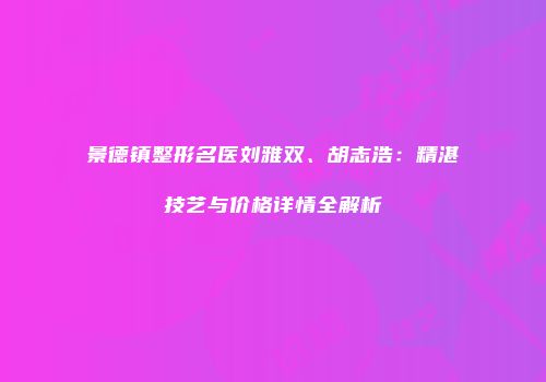景德镇整形名医刘雅双、胡志浩：精湛技艺与价格详情全解析