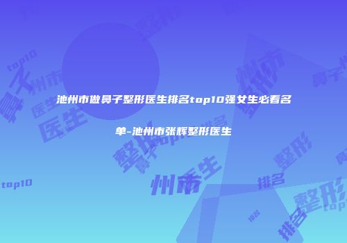 池州市做鼻子整形医生排名top10强女生必看名单-池州市张辉整形医生