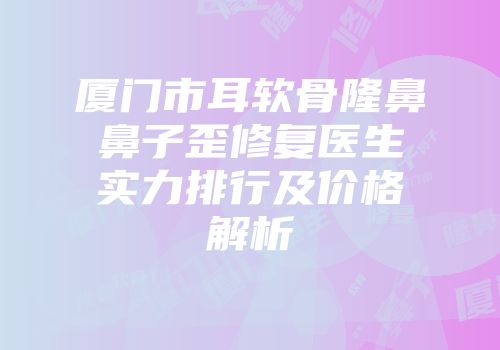 厦门市耳软骨隆鼻鼻子歪修复医生实力排行及价格解析