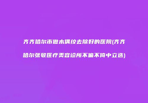 齐齐哈尔市做木偶纹去除好的医院(齐齐哈尔张敏医疗美容诊所不偏不倚中立选)