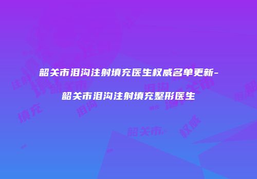 韶关市泪沟注射填充医生权威名单更新-韶关市泪沟注射填充整形医生
