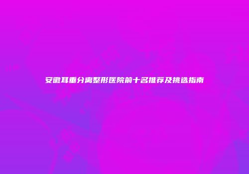 安徽耳垂分离整形医院前十名推荐及挑选指南
