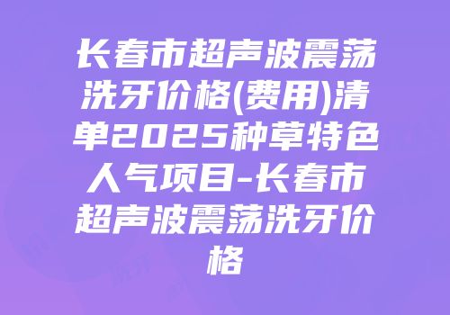 长春市超声波震荡洗牙价格(费用)清单2025种草特色人气项目-长春市超声波震荡洗牙价格
