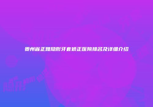 贵州省正雅隐形牙套矫正医院排名及详细介绍
