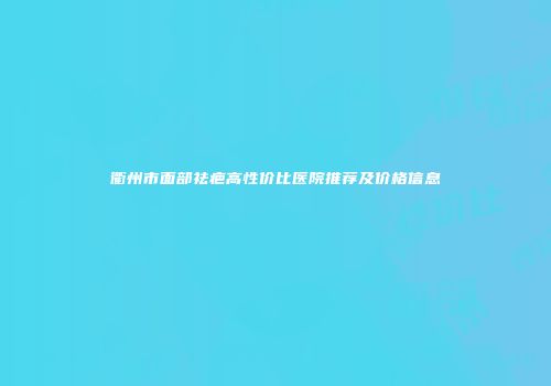 衢州市面部祛疤高性价比医院推荐及价格信息