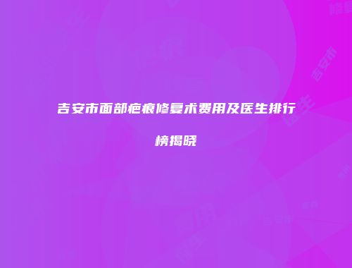吉安市面部疤痕修复术费用及医生排行榜揭晓