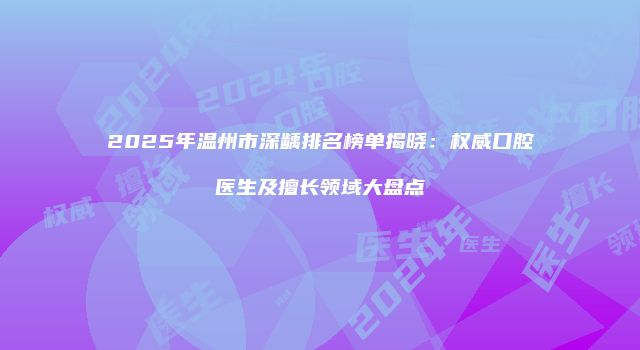 2025年温州市深龋排名榜单揭晓：权威口腔医生及擅长领域大盘点