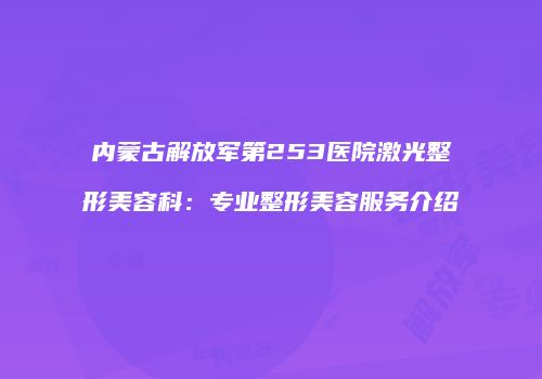内蒙古解放军第253医院激光整形美容科：专业整形美容服务介绍