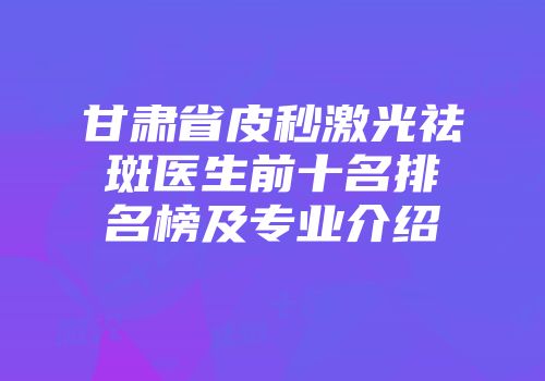甘肃省皮秒激光祛斑医生前十名排名榜及专业介绍
