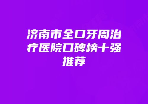济南市全口牙周治疗医院口碑榜十强推荐