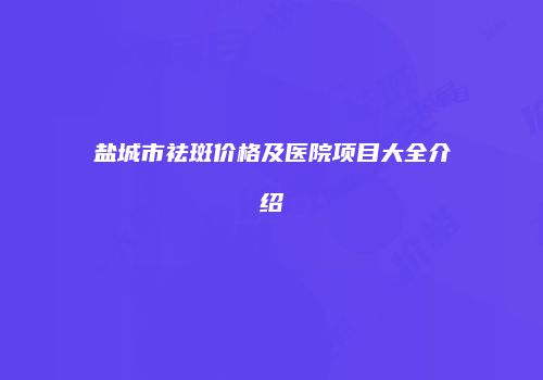 盐城市祛斑价格及医院项目大全介绍