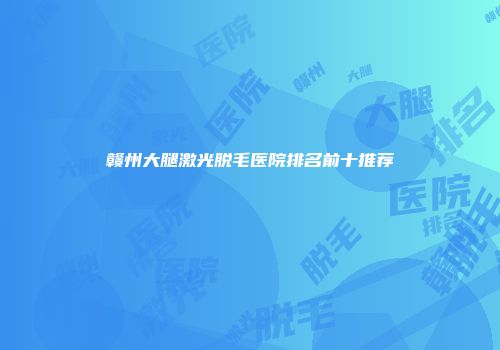 赣州大腿激光脱毛医院排名前十推荐