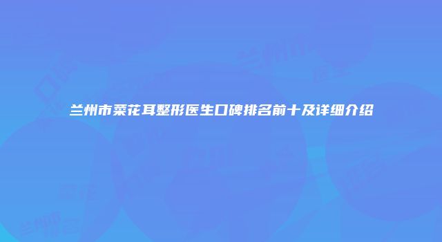 兰州市菜花耳整形医生口碑排名前十及详细介绍