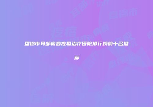 盘锦市耳部瘢痕疙瘩治疗医院排行榜前十名推荐