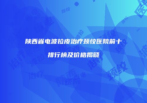 陕西省电波拉皮治疗颈纹医院前十排行榜及价格揭晓