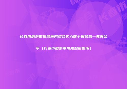 长春市唇系带切除医院综合实力前十排名榜一览表公布（长春市唇系带切除整形医院）