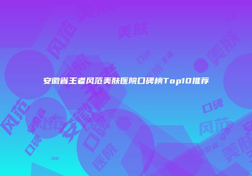 安徽省王者风范美肤医院口碑榜Top10推荐
