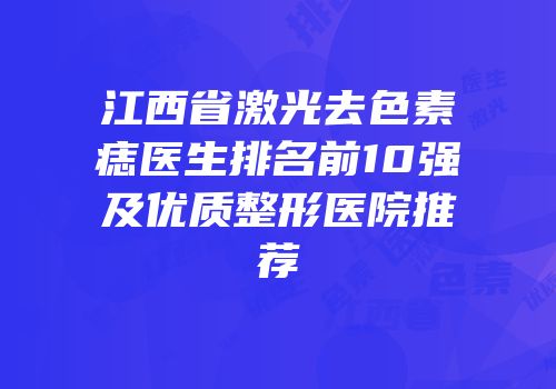 江西省激光去色素痣医生排名前10强及优质整形医院推荐