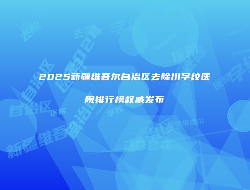 2025新疆维吾尔自治区去除川字纹医院排行榜权威发布