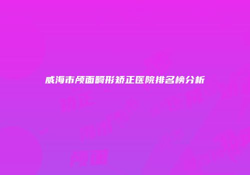 威海市颅面畸形矫正医院排名榜分析