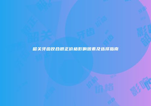韶关牙齿咬合矫正价格影响因素及选择指南