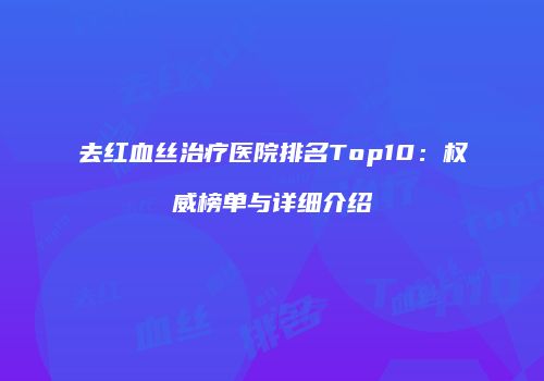 去红血丝治疗医院排名Top10：权威榜单与详细介绍