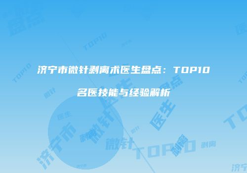 济宁市微针剥离术医生盘点：TOP10名医技能与经验解析