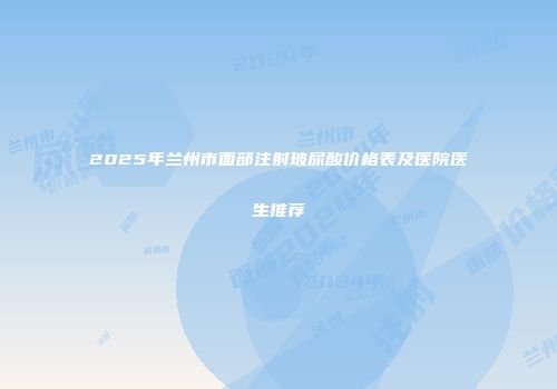 2025年兰州市面部注射玻尿酸价格表及医院医生推荐