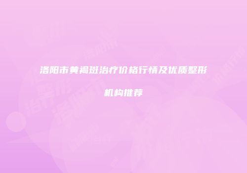 洛阳市黄褐斑治疗价格行情及优质整形机构推荐