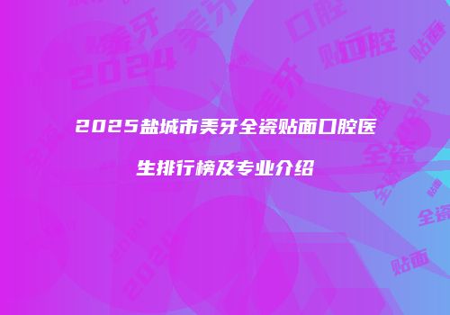 2025盐城市美牙全瓷贴面口腔医生排行榜及专业介绍