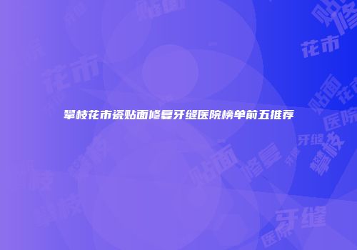 攀枝花市瓷贴面修复牙缝医院榜单前五推荐