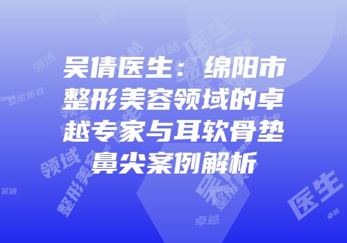 吴倩医生：绵阳市整形美容领域的卓越专家与耳软骨垫鼻尖案例解析