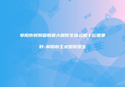阜阳市射频吸脂瘦大腿医生排名前十位哪里好-阜阳市王京整形医生