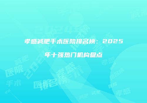 孝感减肥手术医院排名榜：2025年十强热门机构盘点