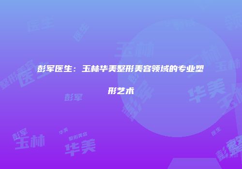 彭军医生：玉林华美整形美容领域的专业塑形艺术