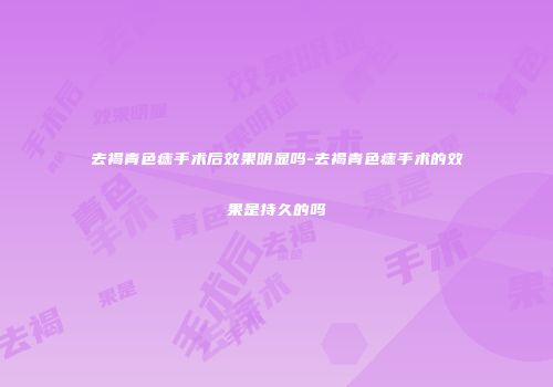 去褐青色痣手术后效果明显吗-去褐青色痣手术的效果是持久的吗