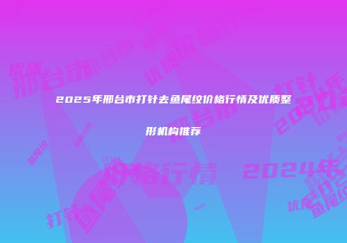 2025年邢台市打针去鱼尾纹价格行情及优质整形机构推荐