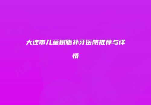 大连市儿童树脂补牙医院推荐与详情