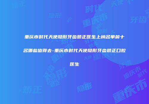 重庆市时代天使隐形牙齿矫正医生上榜名单前十名哪些值得去-重庆市时代天使隐形牙齿矫正口腔医生