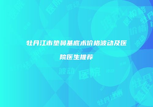 牡丹江市垫鼻基底术价格波动及医院医生推荐