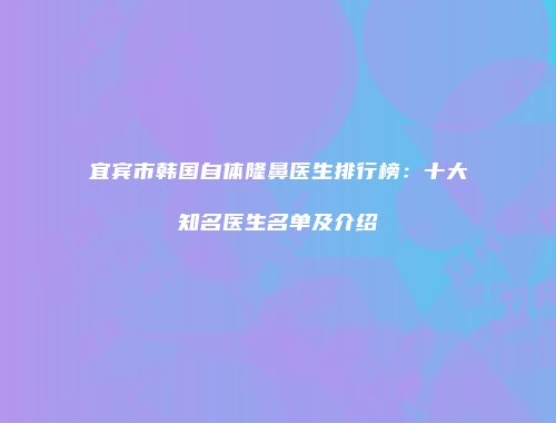 宜宾市韩国自体隆鼻医生排行榜：十大知名医生名单及介绍