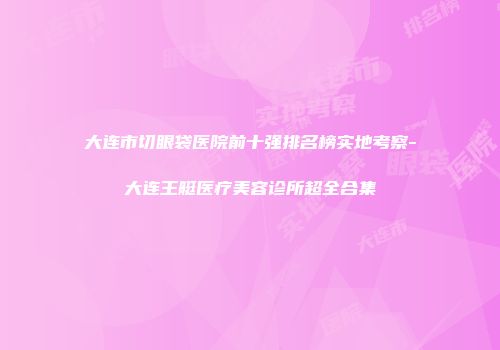 大连市切眼袋医院前十强排名榜实地考察-大连王艇医疗美容诊所超全合集