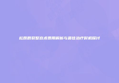 松原唇裂整容术费用解析与最佳治疗时机探讨