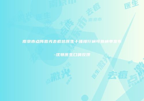 南京市点阵激光去痘坑医生十强排行榜可靠榜单发布-沈轶医生口碑反馈