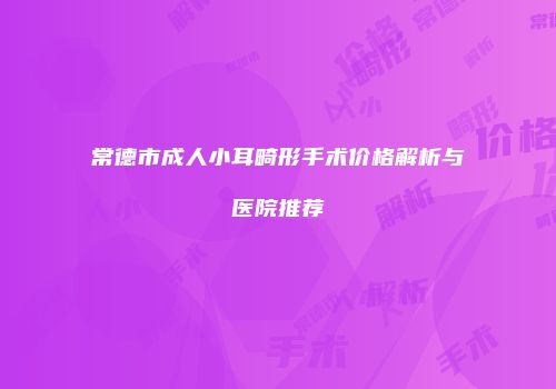 常德市成人小耳畸形手术价格解析与医院推荐
