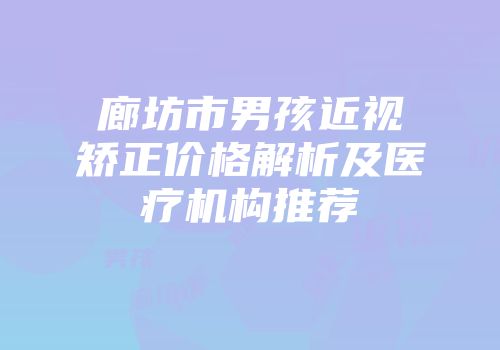 廊坊市男孩近视矫正价格解析及医疗机构推荐