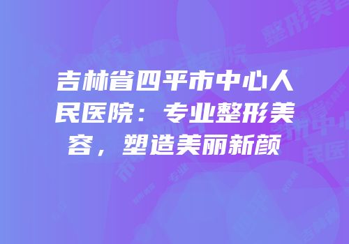 吉林省四平市中心人民医院：专业整形美容，塑造美丽新颜